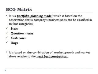 BCG Matrix
It is a portfolio planning model which is based on the
 observation that a company’s business units can be classified in
 to four categories:
 Stars
 Question marks
 Cash cows
 Dogs


   It is based on the combination of market growth and market
    share relative to the next best competitor.
 