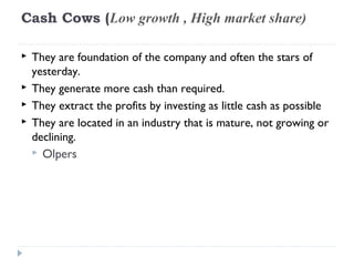 Cash Cows (Low growth , High market share)

   They are foundation of the company and often the stars of
    yesterday.
   They generate more cash than required.
   They extract the profits by investing as little cash as possible
   They are located in an industry that is mature, not growing or
    declining.
     Olpers
 