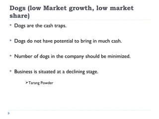 Dogs (low Market growth, low market
share)
   Dogs are the cash traps.

   Dogs do not have potential to bring in much cash.

   Number of dogs in the company should be minimized.

   Business is situated at a declining stage.
         Tarang Powder
 