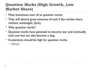Question Marks (High Growth, Low
Market Share)
   Most businesses start of as question marks.
   They will absorb great amounts of cash if the market share
    remains unchanged, (low).
   Why question marks?
   Question marks have potential to become star and eventually
    cash cow but can also become a dog.
   Investments should be high for question marks.
       Olfrute
 