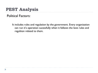 PEST Analysis
Political Factors:

    It includes rules and regulation by the government. Every organization
       can run it’s operation sucessfully when it follows the laws rules and
       regultion related to them.
 