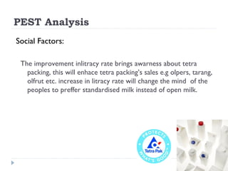 PEST Analysis
Social Factors:

 The improvement inlitracy rate brings awarness about tetra
   packing, this will enhace tetra packing’s sales e.g olpers, tarang,
   olfrut etc. increase in litracy rate will change the mind of the
   peoples to preffer standardised milk instead of open milk.
 