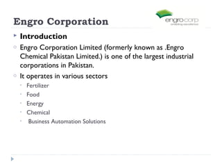 Engro Corporation
   Introduction
o   Engro Corporation Limited (formerly known as .Engro
    Chemical Pakistan Limited.) is one of the largest industrial
    corporations in Pakistan.
o   It operates in various sectors
    •   Fertilizer
    •   Food
    •   Energy
    •   Chemical
    •    Business Automation Solutions
 