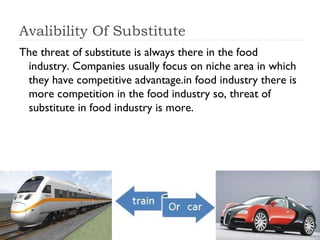 Avalibility Of Substitute
The threat of substitute is always there in the food
 industry. Companies usually focus on niche area in which
 they have competitive advantage.in food industry there is
 more competition in the food industry so, threat of
 substitute in food industry is more.
 
