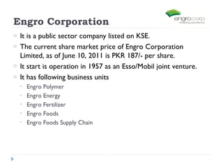 Engro Corporation
o   It is a public sector company listed on KSE.
o   The current share market price of Engro Corporation
    Limited, as of June 10, 2011 is PKR 187/- per share.
o   It start is operation in 1957 as an Esso/Mobil joint venture.
o   It has following business units
    •   Engro Polymer
    •   Engro Energy
    •   Engro Fertilizer
    •   Engro Foods
    •   Engro Foods Supply Chain
 