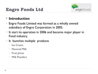 Engro Foods Ltd
   Introduction
o   Engro Foods Limited was formed as a wholly owned
    subsidiary of Engro Corporation in 2005.
o   It start its operation in 2006 and become major player in
    Food industry.
o   It launches multiple products
    •   Ice Cream
    •   Flavored Milk
    •   Fruit Juices
    •   Milk Powders
 