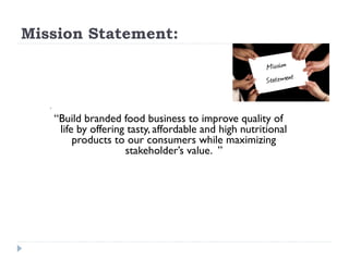 Mission Statement:



        


       “Build branded food business to improve quality of
        life by offering tasty, affordable and high nutritional
            products to our consumers while maximizing
                        stakeholder’s value. ”
 