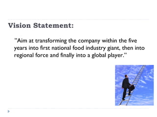Vision Statement:

 ”Aim at transforming the company within the five
 years into first national food industry giant, then into
 regional force and finally into a global player.”
 