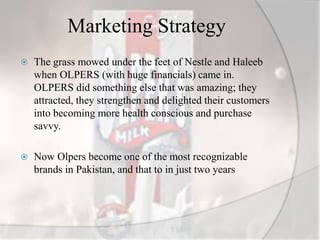 Marketing Strategy
 The grass mowed under the feet of Nestle and Haleeb
when OLPERS (with huge financials) came in.
OLPERS did something else that was amazing; they
attracted, they strengthen and delighted their customers
into becoming more health conscious and purchase
savvy.
 Now Olpers become one of the most recognizable
brands in Pakistan, and that to in just two years
 