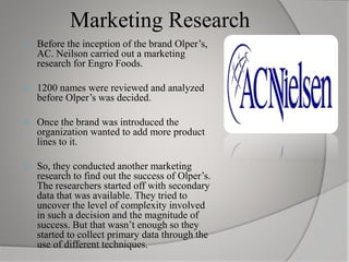 Marketing Research
 Before the inception of the brand Olper’s,
AC. Neilson carried out a marketing
research for Engro Foods.
 1200 names were reviewed and analyzed
before Olper’s was decided.
 Once the brand was introduced the
organization wanted to add more product
lines to it.
 So, they conducted another marketing
research to find out the success of Olper’s.
The researchers started off with secondary
data that was available. They tried to
uncover the level of complexity involved
in such a decision and the magnitude of
success. But that wasn’t enough so they
started to collect primary data through the
use of different techniques.
 
