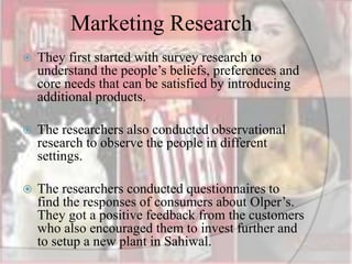 Marketing Research
 They first started with survey research to
understand the people’s beliefs, preferences and
core needs that can be satisfied by introducing
additional products.
 The researchers also conducted observational
research to observe the people in different
settings.
 The researchers conducted questionnaires to
find the responses of consumers about Olper’s.
They got a positive feedback from the customers
who also encouraged them to invest further and
to setup a new plant in Sahiwal.
 