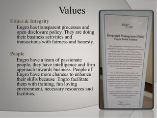 Values
Ethics & Integrity
Engro has transparent processes and
open disclosure policy. They are doing
their business activities and
transactions with fairness and honesty.
People
Engro have a team of passionate
people, they have intelligence and firm
approach towards business. People of
Engro have more chances to enhance
their skills because Engro facilitate
them with training, fun loving
environment, necessary resources and
facilities.
 