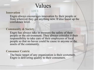Values
Innovation
Engro always encourages innovation by their people or
from wherever they get anything new. It also boost up the
confidence level.
Community & Society
Engro has always take in measure the safety of their
people or the environment. They always consider it their
responsibility to take care of their employees of local
people so that no havoc could be cause to anyone or the
assets of the community.
Consumer Centric
The basic target of any organization is their costumers.
Engro is delivering quality to their consumers.
 