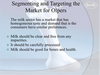 Segmenting and Targeting the
Market for Olpers
The milk sector has a market that has
homogeneous taste and demand that is the
consumers have similar preferences.
 Milk should be clear and free from any
impurities.
 It should be carefully processed
 Milk should be good for bones and health.
 