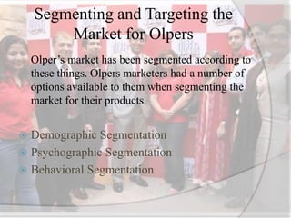 Segmenting and Targeting the
Market for Olpers
Olper’s market has been segmented according to
these things. Olpers marketers had a number of
options available to them when segmenting the
market for their products.
 Demographic Segmentation
 Psychographic Segmentation
 Behavioral Segmentation
 
