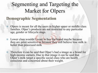 Segmenting and Targeting the
Market for Olpers
Demographic Segmentation
 Olpers is meant for all the users in higher upper or middle class
families. Olper’s products are not restricted to any particular
age, gender or lifecycle stage.
 Lower class wouldn’t want to buy the brand maybe because
they are price sensitive or because they still believe lose milk is
better than processed milk
 Therefore it can be said that Olper’s had a image as a brand for
high income earners. Due to that image it can be said that
Olper’s milk target a specific social class who are health
conscious and concerned about their weight.
 