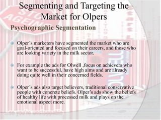 Segmenting and Targeting the
Market for Olpers
Psychographic Segmentation
 Olper’s marketers have segmented the market who are
goal-oriented and focused on their careers, and those who
are looking variety in the milk sector.
 For example the ads for Olwell ,focus on achievers who
want to be successful, have high aims and are already
doing quite well in their concerned fields.
 Olper’s ads also target believers, traditional conservative
people with concrete beliefs. Olper’s ads show the beliefs
of healthy life with processed milk and plays on the
emotional aspect more.
 