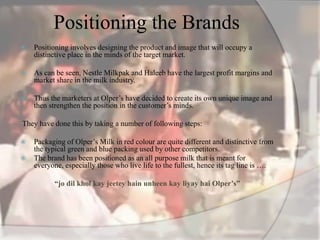 Positioning the Brands
 Positioning involves designing the product and image that will occupy a
distinctive place in the minds of the target market.
 As can be seen, Nestle Milkpak and Haleeb have the largest profit margins and
market share in the milk industry.
 Thus the marketers at Olper’s have decided to create its own unique image and
then strengthen the position in the customer’s minds.
They have done this by taking a number of following steps:
 Packaging of Olper’s Milk in red colour are quite different and distinctive from
the typical green and blue packing used by other competitors.
 The brand has been positioned as an all purpose milk that is meant for
everyone, especially those who live life to the fullest, hence its tag line is ….
“jo dil khol kay jeetey hain unheen kay liyay hai Olper’s”
 