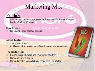 Marketing Mix
Product
Now we see the marketing mix of the successful brand of engro
foods which is O’more.
Core Product
 Ice Cream- convenience product!
Actual Product
 The brand- Omoré
 27 flavors of ice cream in different shapes and quantities.
The product line
 Frooze range of cheap ice creams for children
 Range of family packs
 Range targeted towards teenagers as well as adults.
 