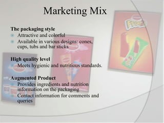 Marketing Mix
The packaging style
 Attractive and colorful
 Available in various designs: cones,
cups, tubs and bar sticks
High quality level
 Meets hygienic and nutritious standards.
Augmented Product
 Provides ingredients and nutrition
information on the packaging
 Contact information for comments and
queries
 