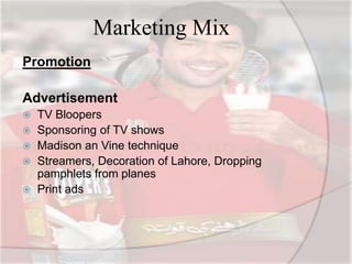 Marketing Mix
Promotion
Advertisement
 TV Bloopers
 Sponsoring of TV shows
 Madison an Vine technique
 Streamers, Decoration of Lahore, Dropping
pamphlets from planes
 Print ads
 