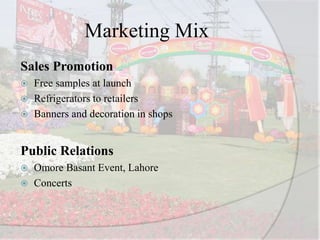 Marketing Mix
Sales Promotion
 Free samples at launch
 Refrigerators to retailers
 Banners and decoration in shops
Public Relations
 Omore Basant Event, Lahore
 Concerts
 