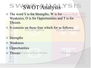 SWOT Analysis
 The word S is for Strengths, W is for
Weakness, O is for Opportunities and T is for
Threats.
 It consists on these four which for as follows.
 Strengths
 Weakness
 Opportunities
 Threats
 
