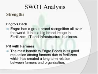 SWOT Analysis
Strengths
Engro’s Back
 Engro has a great brand recognition all over
the world. It has a big brand image in
Fertilizers, IT and Infrastructure business.
PR with Farmers
 The main benefit to Engro Foods is its good
reputation among farmers due to fertilizers
which has created a long term relation
between farmers and organization.
 