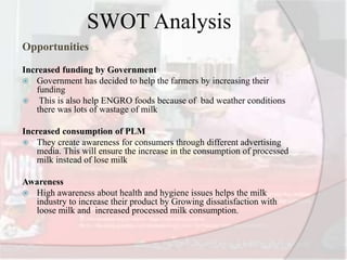 SWOT Analysis
Opportunities
Increased funding by Government
 Government has decided to help the farmers by increasing their
funding
 This is also help ENGRO foods because of bad weather conditions
there was lots of wastage of milk
Increased consumption of PLM
 They create awareness for consumers through different advertising
media. This will ensure the increase in the consumption of processed
milk instead of lose milk
Awareness
 High awareness about health and hygiene issues helps the milk
industry to increase their product by Growing dissatisfaction with
loose milk and increased processed milk consumption.
 