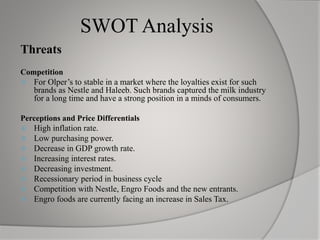 SWOT Analysis
Threats
Competition
 For Olper’s to stable in a market where the loyalties exist for such
brands as Nestle and Haleeb. Such brands captured the milk industry
for a long time and have a strong position in a minds of consumers.
Perceptions and Price Differentials
 High inflation rate.
 Low purchasing power.
 Decrease in GDP growth rate.
 Increasing interest rates.
 Decreasing investment.
 Recessionary period in business cycle
 Competition with Nestle, Engro Foods and the new entrants.
 Engro foods are currently facing an increase in Sales Tax.
 