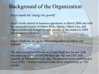 Background of the Organization
 Engro stands for “energy for growth”.
 Engro Foods started its business operations in March 2006 and with
the successful launch of Olpers Milk, Tarang, Olpers Lite, and
Olpers cream and brought its new product in the market in 2009
which named is O’more
 Engro Foods has set up two processing plants at Sukkur and
Sahiwal.
 The plant located at Sahiwal on 23 acre land, has the raw milk
reception capability of 300,000 liters per day and UHT milk
capacity of 200,000 liters per day. The plant has been established at
a cost of Rs. 1 billion which provides direct employment to 750
people.
 