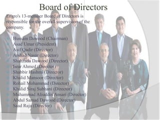 Board of Directors
Engro's 13-member Board of Directors is
responsible for the overall supervision of the
company.
 Hussain Dawood (Chairman)
 Asad Umar (President)
 Asif Qadir (Director)
 Arshad Nasar (Director)
 Shahzada Dawood (Director)
 Israr Ahmed (Director)
 Shabbir Hashmi (Director)
 Khalid Mansoor (Director)
 Rohail Mohammad (Director)
 Khalid Siraj Subhani (Director)
 Muhammad Aliuddin Ansari (Director)
 Abdul Samad Dawood (Director)
 Saad Raja (Director)
 