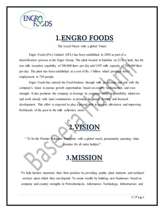 1 | P a g e
1.ENGRO FOODS
The Local Flavor with a global Vision
Engro Foods (Pvt.) Limited (EFL) has been established in 2005 as part of a
diversification process at the Engro Group. The plant located at Sukkhur on 23 acre land, has the
raw milk reception capability of 300,000 liters per day and UHT milk capacity of 200,000 liters
per day. The plant has been established at a cost of Rs. 1 billion which provides direct
employment to 750 people.
Engro Foods has entered the Food business through milk processing and sale with the
company’s vision to pursue growth opportunities based on country fundamentals and own
strength. It also positions the company to leverage its corporate social responsibility initiatives
and work closely with rural communities to promote integrated farming and livestock
development. This effort is expected to play a pivotal role in poverty alleviation and improving
livelihoods of the poor in the milk collection areas.
2.VISION
“ To be the Premier Pakistani Enterprise with a global reach, passionately pursuing value
creation for all stake holders”.
3.MISSION
“To help farmers maximize their farm produce by providing quality plant nutrients and technical
services upon which they can depend. To create wealth by building new businesses based on
company and country strengths in Petrochemicals, Information Technology, Infrastructure and
 