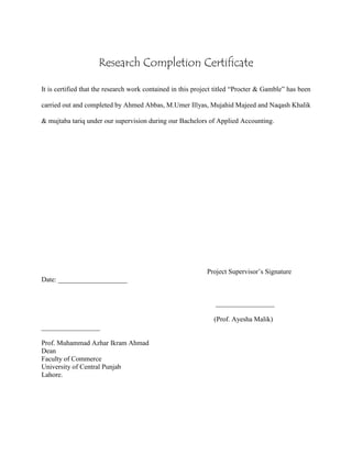 Research Completion Certificate
It is certified that the research work contained in this project titled “Procter & Gamble” has been
carried out and completed by Ahmed Abbas, M.Umer Illyas, Mujahid Majeed and Naqash Khalik
& mujtaba tariq under our supervision during our Bachelors of Applied Accounting.
Project Supervisor’s Signature
Date: ____________________
_________________
(Prof. Ayesha Malik)
_________________
Prof. Muhammad Azhar Ikram Ahmad
Dean
Faculty of Commerce
University of Central Punjab
Lahore.
 