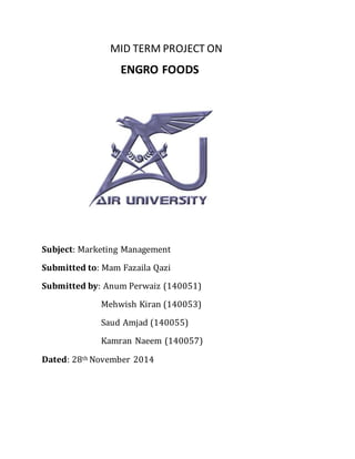 MID TERM PROJECT ON
ENGRO FOODS
Subject: Marketing Management
Submitted to: Mam Fazaila Qazi
Submitted by: Anum Perwaiz (140051)
Mehwish Kiran (140053)
Saud Amjad (140055)
Kamran Naeem (140057)
Dated: 28th November 2014
 