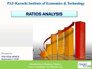 PAF-Karachi Institute of Economics & Technology


                       RATIOS ANALYSIS




Presented by:
TOUFEEQ AHMED
Registration # 55302

                        Introduction to Business Finance
                       Course Facilitator: Sir Sikandar Taj
 