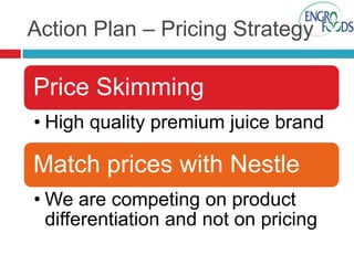 Action Plan – Pricing Strategy

Price Skimming
• High quality premium juice brand

Match prices with Nestle
• We are competing on product
differentiation and not on pricing

 