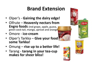 Brand Extension
• Olper’s - Gaining the dairy edge!
• Olfrute – Heavenly nectars from
Engro foods (red grape, apple, guava,
green cock-tail, mango, apricot and orange )

• Omore - ice-cream
• Olper’s Tarkka – Give your food
some Tarkka!
• Omung – rise up to a better life!
• Tarang - tarang in your tea-cup
makes for sheer bliss!

 