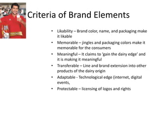 Criteria of Brand Elements
• Likability – Brand color, name, and packaging make
it likable
• Memorable – jingles and packaging colors make it
memorable for the consumers
• Meaningful – It claims to ‘gain the dairy edge’ and
it is making it meaningful
• Transferable – Line and brand extension into other
products of the dairy origin
• Adaptable - Technological edge (internet, digital
events,
• Protectable – licensing of logos and rights

 