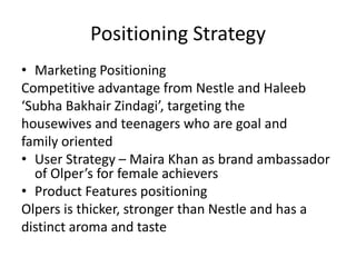 Positioning Strategy
• Marketing Positioning
Competitive advantage from Nestle and Haleeb
‘Subha Bakhair Zindagi’, targeting the
housewives and teenagers who are goal and
family oriented
• User Strategy – Maira Khan as brand ambassador
of Olper’s for female achievers
• Product Features positioning
Olpers is thicker, stronger than Nestle and has a
distinct aroma and taste

 