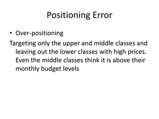 Positioning Error
• Over-positioning
Targeting only the upper and middle classes and
leaving out the lower classes with high prices.
Even the middle classes think it is above their
monthly budget levels

 