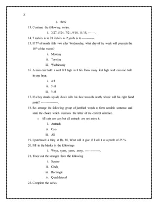 3
4. three
13. Continue the following series.
i. 3/27, 5/24, 7/21, 9/18, 11/15, ------.
14. 7 meters is to 28 meters as 2 yards is to -----------.
15. If 7th of month falls two after Wednesday, what day of the week will precede the
18th of the month?
i. Monday
ii. Tuesday
iii. Wednesday
16. A man can build a wall 8 ft high in 8 hrs. How many feet high wall can one built
in one hour.
i. 4 ft
ii. ¼ ft
iii. ½ ft
17. If a boy stands upside down with his face towards north, where will his right hand
point? ----------------.
18. Re- arrange the following group of jumbled words to form sensible sentence and
state the choice which mentions the letter of the correct sentence.
o All cats are cats but all animals are not animals.
i. Animals
ii. Cats
iii. All
19. I purchased a thing at Rs. 80. What will it give if I sell it at a profit of 25 %.
20. Fill in the blanks in the followings
i. Wxyz, xyzw, yzwx, zwxy, --------------.
21. Trace out the stranger from the following
i. Square
ii. Circle
iii. Rectangle
iv. Quadrilateral
22. Complete the series.
 