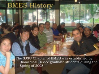 BMES History The SJSU Chapter of BMES was established by Biomedical Device graduate students during the Spring of 2008. 