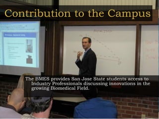 Contribution to the Campus The BMES provides San Jose State students access to Industry Professionals discussing innovations in the growing Biomedical Field. 