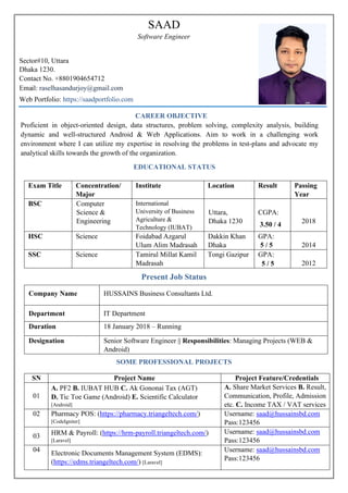 CAREER OBJECTIVE
Proficient in object-oriented design, data structures, problem solving, complexity analysis, building
dynamic and well-structured Android & Web Applications. Aim to work in a challenging work
environment where I can utilize my expertise in resolving the problems in test-plans and advocate my
analytical skills towards the growth of the organization.
EDUCATIONAL STATUS
Exam Title Concentration/
Major
Institute Location Result Passing
Year
BSC Computer
Science &
Engineering
International
University of Business
Agriculture &
Technology (IUBAT)
Uttara,
Dhaka 1230
CGPA:
3.50 / 4 2018
HSC Science Foidabad Azgarul
Ulum Alim Madrasah
Dakkin Khan
Dhaka
GPA:
5 / 5 2014
SSC Science Tamirul Millat Kamil
Madrasah
Tongi Gazipur GPA:
5 / 5 2012
Present Job Status
Company Name HUSSAINS Business Consultants Ltd.
Department IT Department
Duration 18 January 2018 – Running
Designation Senior Software Engineer || Responsibilities: Managing Projects (WEB &
Android)
SOME PROFESSIONAL PROJECTS
SN Project Name Project Feature/Credentials
01
A. PF2 B. IUBAT HUB C. Ak Gononai Tax (AGT)
D. Tic Toe Game (Android) E. Scientific Calculator
[Android]
A. Share Market Services B. Result,
Communication, Profile, Admission
etc. C. Income TAX / VAT services
02 Pharmacy POS: (https://pharmacy.triangeltech.com/)
[CodeIgniter]
Username: saad@hussainsbd.com
Pass:123456
03 HRM & Payroll: (https://hrm-payroll.triangeltech.com/)
[Laravel]
Username: saad@hussainsbd.com
Pass:123456
04
Electronic Documents Management System (EDMS):
(https://edms.triangeltech.com/) [Laravel]
Username: saad@hussainsbd.com
Pass:123456
Sector#10, Uttara
Dhaka 1230.
Contact No. +8801904654712
Web Portfolio: https://saadportfolio.com
Email: raselhasandurjoy@gmail.com
SAAD
Software Engineer
 