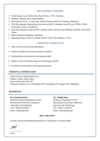 DEVELOPMENT TOOLKIT
✓ Technologies: Java, Kotlin, Dart, React Native, .NET , Firebase
✓ Database: MySQL, Real Time Database
✓ Development Tools: Visual Code, Android Studio, SubLime, NetBeans, PhpStorm.
✓ Web Development: Spring Boot web form and MVC, Hibernate, javaFX, jpa, HTML5, CSS3,
JavaScript, Laravel, CodeIgniter.
✓ Apps Development (Android/iOS): Android studio with Real time Database (Firebase, Fire Store),
Flutter
✓ Object Relational Mapping : Hibernate
✓ Operating System: Linux on Ubuntu MATE 18.04 LTS, Windows 7/8/10.
PERSONAL COMPETENCY
✓ Able to work with team and individuals.
✓ Ability to produce best result in pressure situation.
✓ Good problem-solving ability and analytical skill.
✓ Ability to learn & develop using new technologies quickly.
✓ Excellent communication and interpersonal skills.
Father’s Name: Musharraf Hossain
Mother’s Name: Salma Akter
Date of Birth: May 20, 1997
Permanent Address: Vill: Vumduskin, P.O: Joymantop, P.S: Singair, Dis: Manikganj
REFERENCE
Dr. Utpal Kanti Das
Professor & Head Department of CSE
International University of Business
Agriculture & Technology
Cell: +8801819199419
Email: ukd@iubat.edu
Dr. Abhijit Saha
Professor, Department of CSE
International University of Business
Agriculture & Technology
Cell: +8801711201907
Email: asaha@iubat.edu
DECLARATION
I hereby, declare the statement given above to be accurate, true and reliable.
------------------
Saad
PERSONAL INFORMATION
 