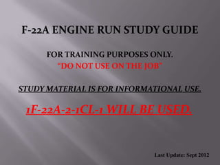 F-22A ENGINE RUN STUDY GUIDE
FOR TRAINING PURPOSES ONLY.
“DO NOT USE ON THE JOB”
STUDY MATERIAL IS FOR INFORMATIONAL USE.
1F-22A-2-1CL-1 WILL BE USED.
Last Update: Sept 2012
 