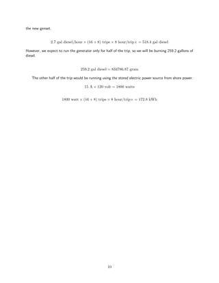 the new genset.
2.7 gal diesel/hour × (16 + 8) trips × 8 hour/trip× = 518.4 gal diesel
However, we expect to run the generator only for half of the trip, so we will be burning 259.2 gallons of
diesel.
259.2 gal diesel = 834786.87 gram
The other half of the trip would be running using the stored electric power source from shore power.
15 A × 120 volt = 1800 watts
1800 watt × (16 + 8) trips × 8 hour/trip× = 172.8 kWh
10
 