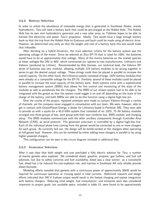 3.2.2 Battery Selection
In order to utilize the abundance of renewable energy that is generated in Southeast Alaska, mainly
hydroelectric, Tara will need a battery bank that could be pre-charged at the Hobbit Hole. The Hobbit
Hole has its own mini hydroelectric generator and a new solar array, so Tidelines hopes to be able to
harness this electricity and power Tara’s propulsion. Ideally, Tara would have a large enough battery
bank so that the trip from the Hobbit Hole to Gustavus and back could be made using all electric drive.
However, we determined very early on that the weight and cost of a battery bank this size would make
that infeasible.
After deciding on a hybrid drivetrain, the main selection criteria for the battery system was the
operating voltage of the motor. Since we selected an Elco EP-70 that is rated for 108V, the batteries
would have to be at approximately that voltage. Many of the marine batteries on the market operate
at lower voltages like 24V or 48V, which constrained our options to two manufacturers: Lithionics and
Valence (produced by Lithion). Recommended by Bob Varness, our technical lead, the Valence XP
series of batteries was very modular, allowing multiple 12V battery modules to be strung together in
series to get the desired output voltage. These strings could then be placed in parallel to increase the
overall capacity. On the other hand, the Lithionics system consisted of large, 102V battery modules that
were already at a compatible voltage for the EP-70. Similarly, several of these modules could be placed
in parallel to increase the total capacity of the battery bank. Both systems come with a sophisticated
battery management system (BMS) that allows for fine control and monitoring of the state of the
modules as well as peripherals like the chargers. The BMS of our chosen system had to be able to be
integrated with the genset so that the system could toggle it on and off depending on the state of the
charge of the battery, and both BMSs are able to do this function using a digital high/low pin.
Over the course of the project, repeated attempts were made to contact Valence through a variety
of channels, yet the company never engaged in conversation with our team. We were, however, able to
get in contact with OceanPlanet Energy, a dealer for Lithionics based in Portland, ME. They were able
to provide us with a quote for a 45.9 kWh system that consisted of six 102V, 75 Ah battery modules
arranged into three groups of two, each group with their own combiner box, BMS module, and charging
setup. The BMS modules communicate with the other ancillary components through Controller Area
Network (CAN), as serial protocol. The generator auto-start is controlled by a digital high/low line.
Each of the individual phase lines coming from the genset would be connected to one or more chargers
for each group. As currently laid out, the design will be bottle-necked at the chargers when operating
at full genset load. However, this can be remedied by either adding more chargers in parallel or by using
higher powered chargers.
This configuration can be seen in the circuit diagram included in additional files.
3.2.3 Generator Selection
After it was clear that both weight and cost precluded a fully electric solution for Tara, a number
of marine gensets were explored. We considered diesel, gasoline, propane, gas turbine, and fuel cell
solutions, but due to safety concerns and fuel availability, diesel was a clear winner: as a nonvolatile
fuel, diesel has a far reduced fire and explosion risk, and marinas in Southeast AK only reliably provide
diesel dockside.
Modeling efforts revealed that gensets with a continuous power of approximately 30kW would be
required for continuous operation at cruising speed in tidal currents. Additional research and design
efforts indicated that 240 V 3-phase output would result in the fastest charging and easiest integration
with battery chargers. Reducing total weight, fuel consumption, and emissions were also considered
important to project goals, but available specs, included in table 15, were found to be approximately
14
 