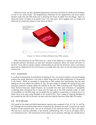 Aside from stress, we also calculated displacement and strain and found the results to be consistent
to that of our stress results. See Supplementary Materials A.6 for displacement and strain results.
Another result from the FEA study was in obtaining the Factor of Safety from the design. Figure 11
shows the Factor of Safety to be greater than 1 for most parts, which suggests that our design and
placement of components shows no clear places of failure.
Figure 11: Factor of Safety Results from FEA analysis
Given the limitations for the FEA study as a result of the difference in material, we are not able
to provide sufficient information on how each individual component affects the stress and strain on
the hull. To be able to provide a deeper understanding of just how the drivetrain, motor, and battery
packs will be integrated into the hull structure, we would need more data on the hull material and hull
construction.
3.7.3 Limitations
In an effort to demonstrate the distribution of loading on Tara, we aimed to conduct a structural loading
analysis that would determine if the boat is stable along with the ideal configuration of components
in the interior. While we succeeded in conducting an FEA analysis that demonstrates how the total
loading on the boat affects the stability of Tara, we were unable to complete the testing of how each
individual component loading affects the stability of the hull. After consulting with Thayer Machine
Shop Technical Instructor Joseph Poissant, we concluded that there were limitations to successfully
completing those simulations due to issues with the large size of the CAD assembly model. In order
to successfully run the FEA study, we concluded that we needed to compromise on material due to an
elastic strain error when using fiberglass as the material [10]. Thus, instead of selecting fiberglass as
the material for the FEA of the boat, we went with the material Aluminum Alloy 6061-T6 instead.
3.8 LCA Results
LCA results of the diesel and hybrid diesel-electric systems were compared in Fig. 12, Fig. 13, and Fig.
14. Although the new hybrid system did not outperform the old diesel one when it comes to the carbon
footprint of the individual parts, this can be attributed to the particular nature of Tara’s old engine.
Not only was it severely undersized, it was severely underpowering Tara. It was an old engine that is
out of production now. The maintenance of the engine, we are assuming, although not included due to
21
 